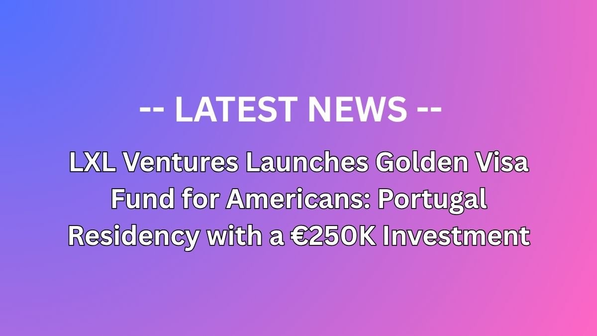 LXL Ventures Launches Golden Visa Fund for Americans: Portugal Residency with a €250K Investment