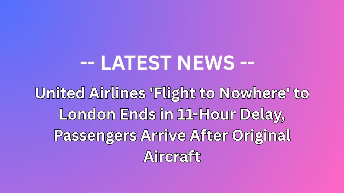 United Airlines 'Flight to Nowhere' to London Ends in 11-Hour Delay, Passengers Arrive After Original Aircraft
